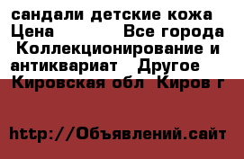 сандали детские кожа › Цена ­ 2 000 - Все города Коллекционирование и антиквариат » Другое   . Кировская обл.,Киров г.